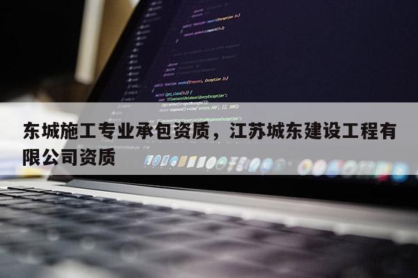 东城施工专业承包资质，江苏城东建设工程有限公司资质