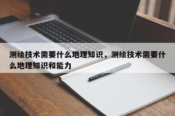 测绘技术需要什么地理知识，测绘技术需要什么地理知识和能力