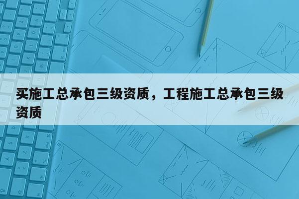 买施工总承包三级资质，工程施工总承包三级资质