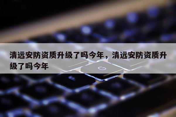 清远安防资质升级了吗今年，清远安防资质升级了吗今年