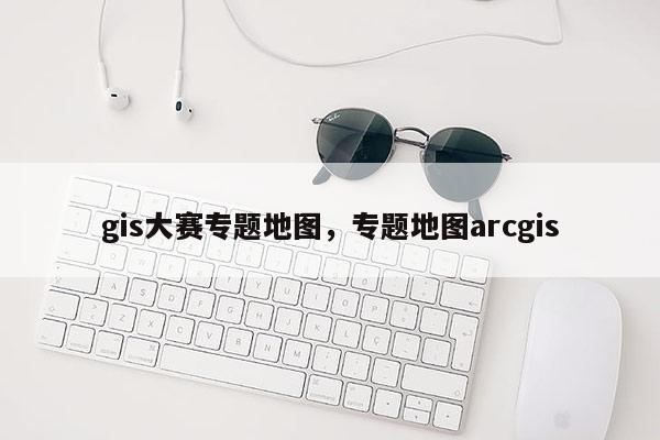 gis大赛专题地图，专题地图arcgis