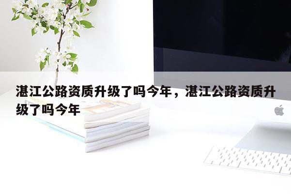 湛江公路资质升级了吗今年，湛江公路资质升级了吗今年