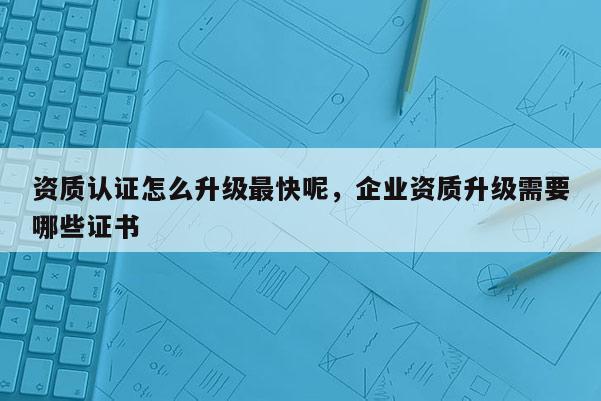 资质认证怎么升级最快呢，企业资质升级需要哪些证书