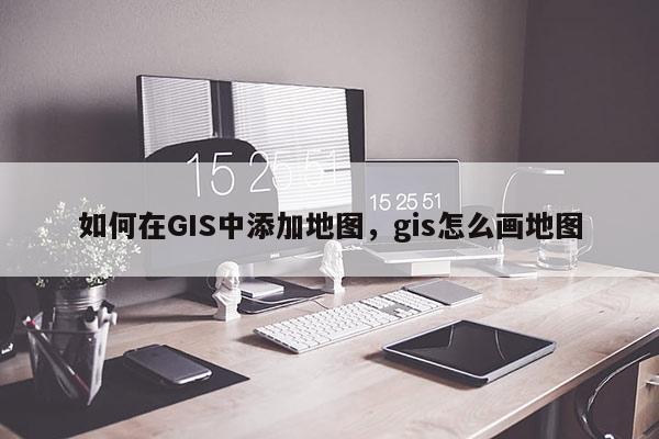 如何在GIS中添加地图，gis怎么画地图