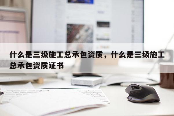 什么是三级施工总承包资质，什么是三级施工总承包资质证书