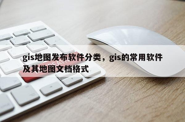 gis地图发布软件分类，gis的常用软件及其地图文档格式