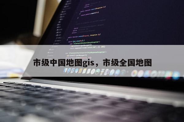 市级中国地图gis，市级全国地图