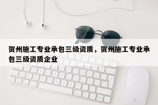 贺州施工专业承包三级资质，贺州施工专业承包三级资质企业