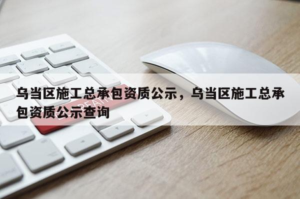 乌当区施工总承包资质公示，乌当区施工总承包资质公示查询