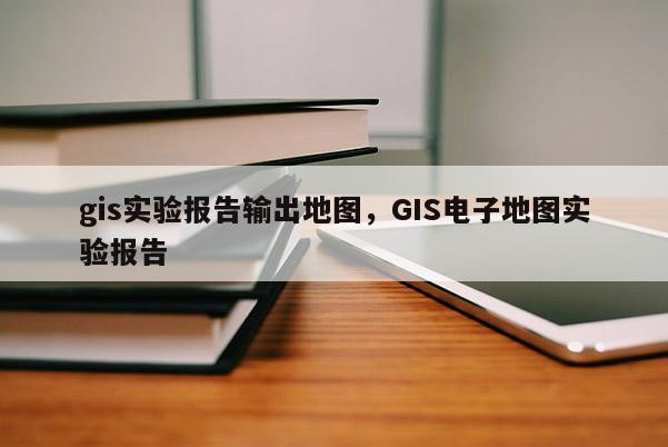 gis实验报告输出地图，GIS电子地图实验报告