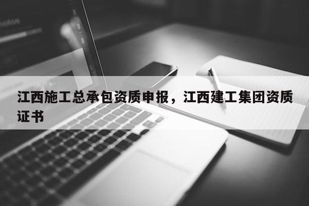 江西施工总承包资质申报，江西建工集团资质证书