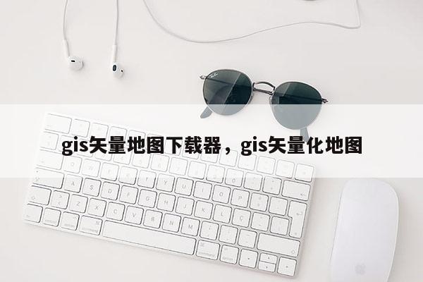 gis矢量地图下载器，gis矢量化地图