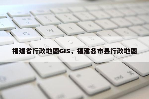 福建省行政地图GIS，福建各市县行政地图