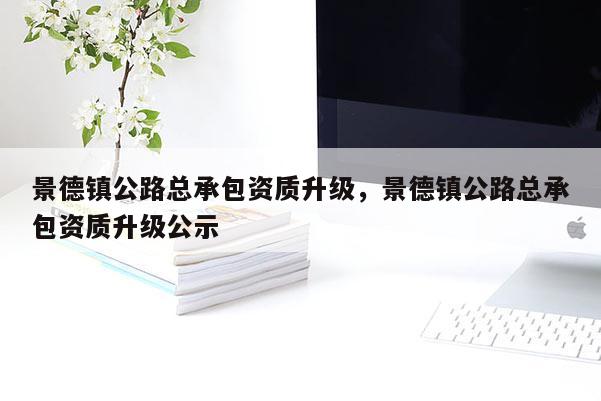 景德镇公路总承包资质升级，景德镇公路总承包资质升级公示