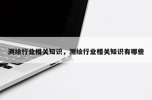 测绘行业相关知识，测绘行业相关知识有哪些