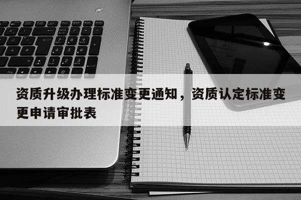 资质升级办理标准变更通知，资质认定标准变更申请审批表