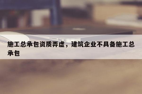 施工总承包资质弄虚，建筑企业不具备施工总承包