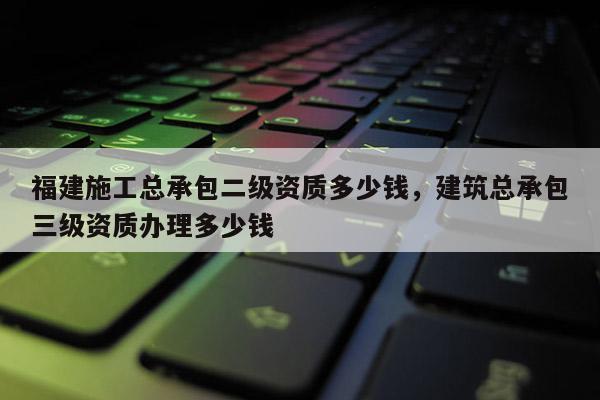 福建施工总承包二级资质多少钱，建筑总承包三级资质办理多少钱