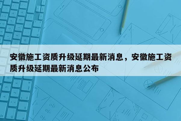 安徽施工资质升级延期最新消息，安徽施工资质升级延期最新消息公布