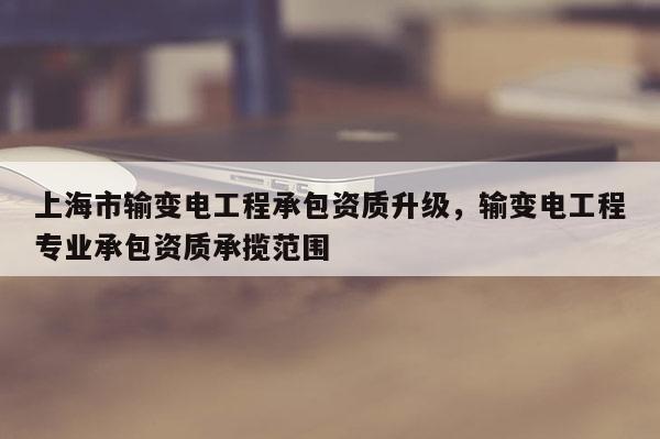 上海市输变电工程承包资质升级，输变电工程专业承包资质承揽范围