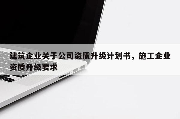 建筑企业关于公司资质升级计划书，施工企业资质升级要求