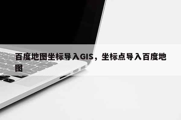 百度地图坐标导入GIS，坐标点导入百度地图