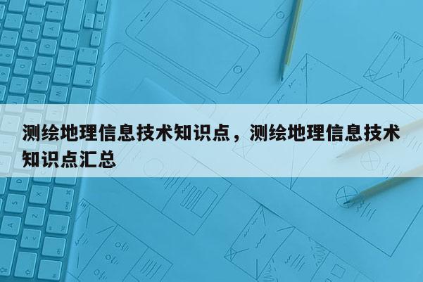 测绘地理信息技术知识点，测绘地理信息技术知识点汇总