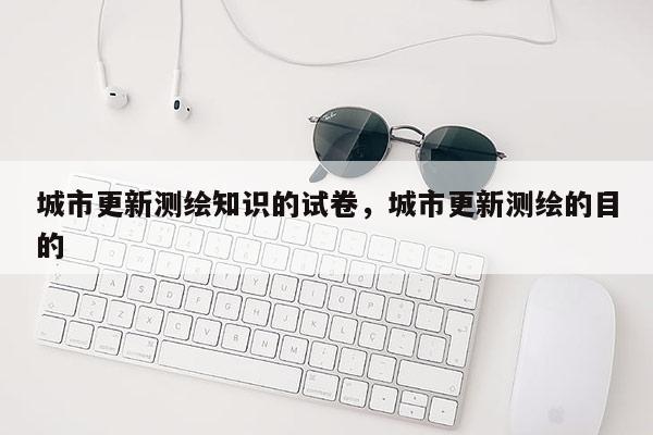 城市更新测绘知识的试卷，城市更新测绘的目的