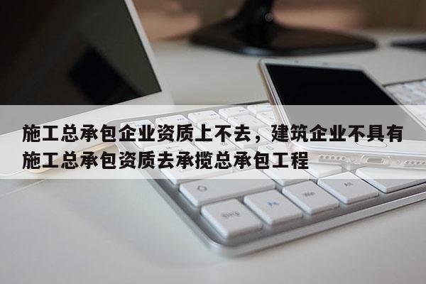 施工总承包企业资质上不去，建筑企业不具有施工总承包资质去承揽总承包工程