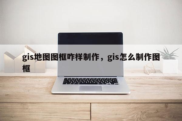 gis地图图框咋样制作，gis怎么制作图框