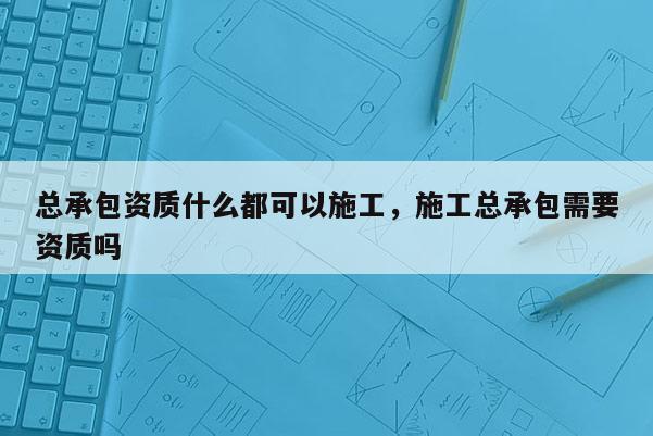 总承包资质什么都可以施工，施工总承包需要资质吗