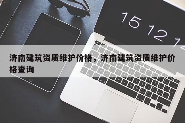 济南建筑资质维护价格，济南建筑资质维护价格查询