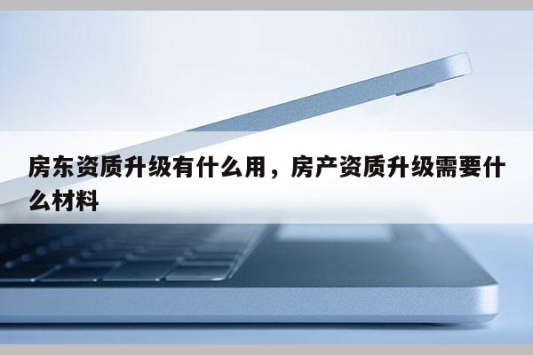 房东资质升级有什么用，房产资质升级需要什么材料