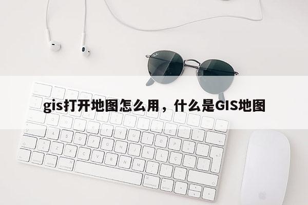 gis打开地图怎么用，什么是GIS地图