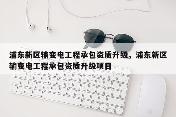 浦东新区输变电工程承包资质升级，浦东新区输变电工程承包资质升级项目