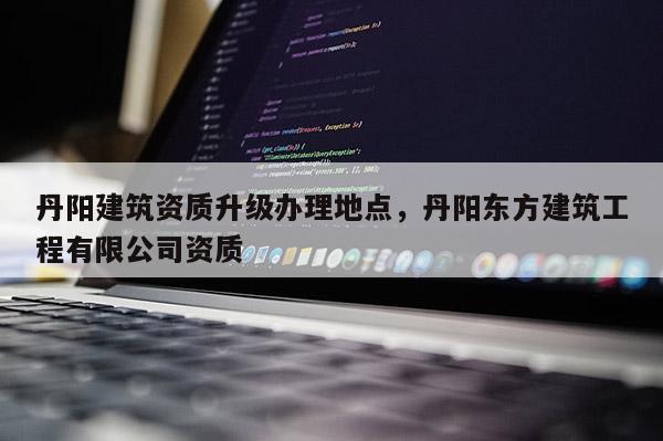 丹阳建筑资质升级办理地点，丹阳东方建筑工程有限公司资质