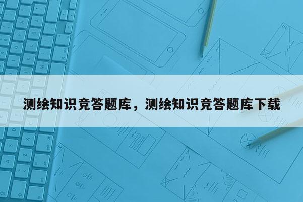 测绘知识竞答题库，测绘知识竞答题库下载