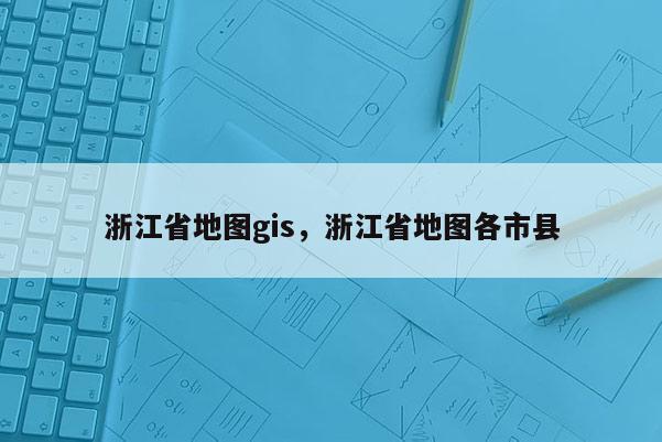 浙江省地图gis，浙江省地图各市县