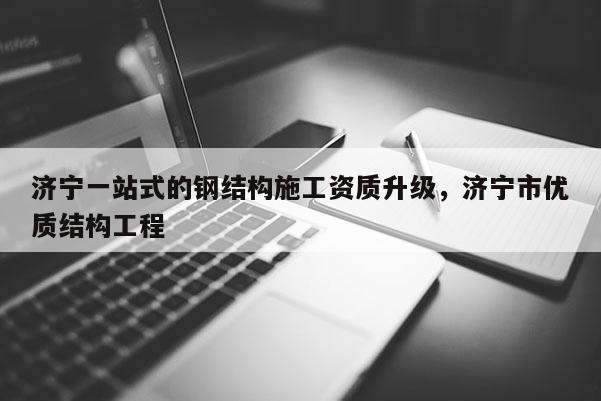 济宁一站式的钢结构施工资质升级，济宁市优质结构工程