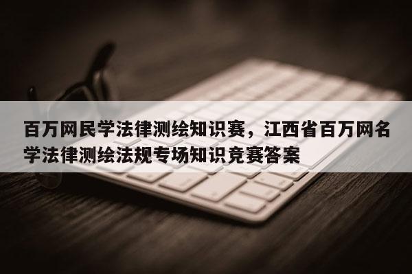 百万网民学法律测绘知识赛，江西省百万网名学法律测绘法规专场知识竞赛答案