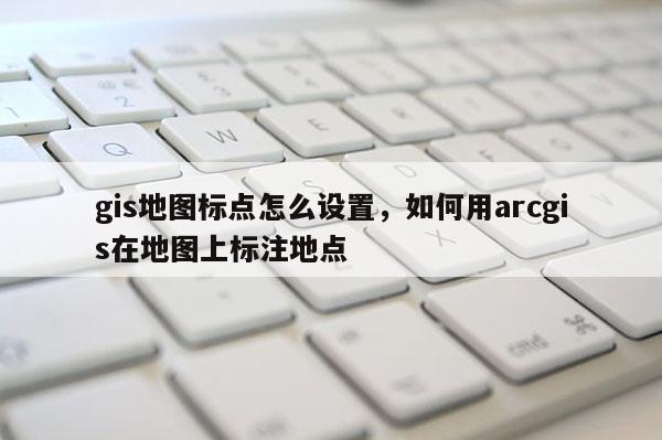 gis地图标点怎么设置，如何用arcgis在地图上标注地点