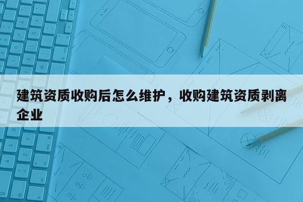 建筑资质收购后怎么维护，收购建筑资质剥离企业