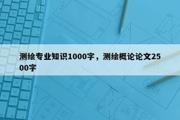 测绘专业知识1000字，测绘概论论文2500字