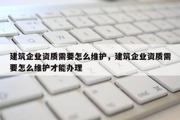 建筑企业资质需要怎么维护，建筑企业资质需要怎么维护才能办理