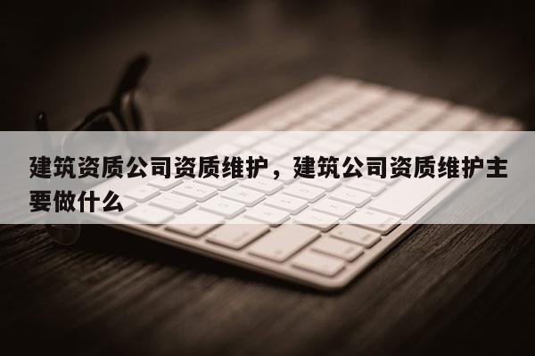 建筑资质公司资质维护，建筑公司资质维护主要做什么