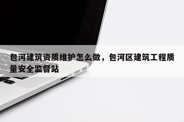 包河建筑资质维护怎么做，包河区建筑工程质量安全监督站