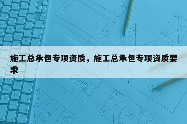 施工总承包专项资质，施工总承包专项资质要求