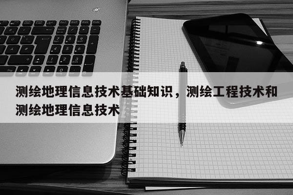 测绘地理信息技术基础知识，测绘工程技术和测绘地理信息技术