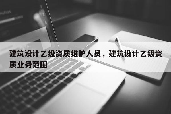 建筑设计乙级资质维护人员，建筑设计乙级资质业务范围