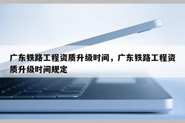 广东铁路工程资质升级时间，广东铁路工程资质升级时间规定